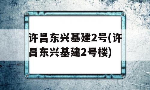 许昌东兴基建2号(许昌东兴基建2号楼)