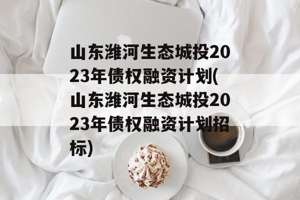 山东潍河生态城投2023年债权融资计划(山东潍河生态城投2023年债权融资计划招标)