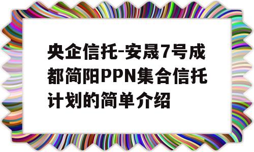 央企信托-安晟7号成都简阳PPN集合信托计划的简单介绍