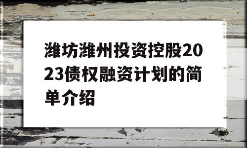 潍坊潍州投资控股2023债权融资计划的简单介绍