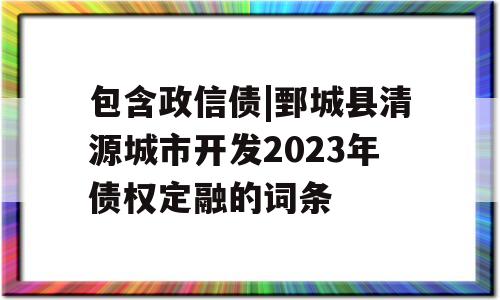 包含政信债|鄄城县清源城市开发2023年债权定融的词条