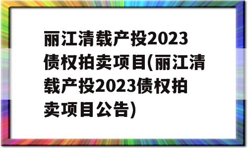 丽江清载产投2023债权拍卖项目(丽江清载产投2023债权拍卖项目公告)