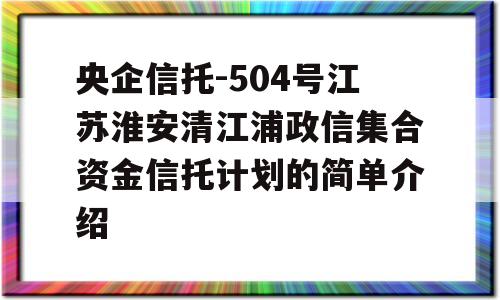 央企信托-504号江苏淮安清江浦政信集合资金信托计划的简单介绍