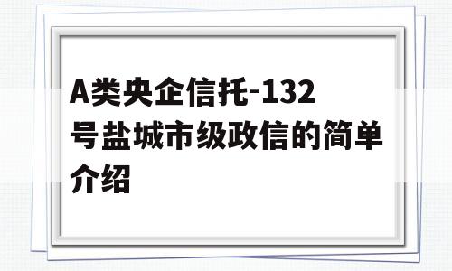 A类央企信托-132号盐城市级政信的简单介绍