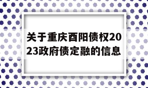 关于重庆酉阳债权2023政府债定融的信息