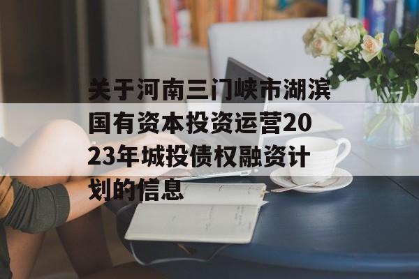 关于河南三门峡市湖滨国有资本投资运营2023年城投债权融资计划的信息