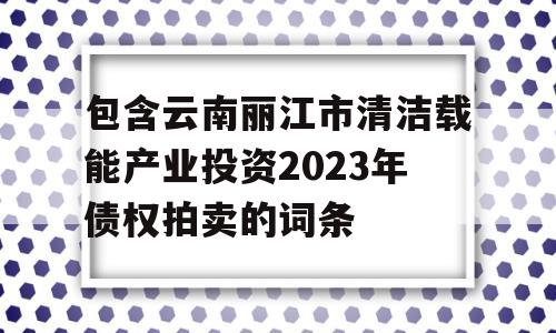 包含云南丽江市清洁载能产业投资2023年债权拍卖的词条