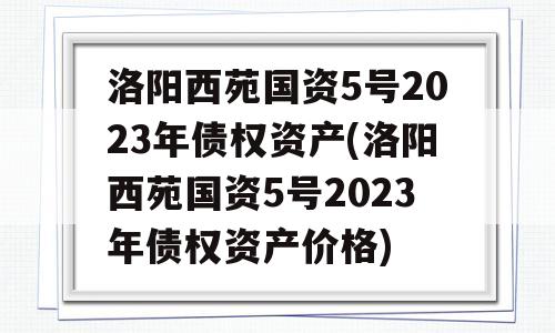 洛阳西苑国资5号2023年债权资产(洛阳西苑国资5号2023年债权资产价格)