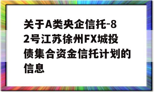 关于A类央企信托-82号江苏徐州FX城投债集合资金信托计划的信息