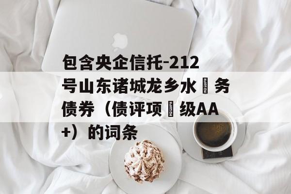 包含央企信托-212号山东诸城龙乡水‬务债券（债评项‬级AA+）的词条