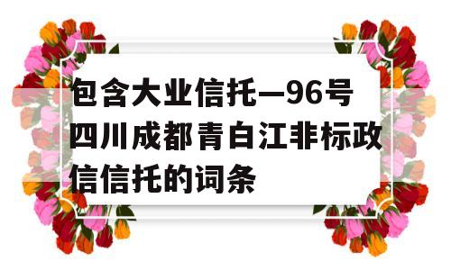 包含大业信托—96号四川成都青白江非标政信信托的词条