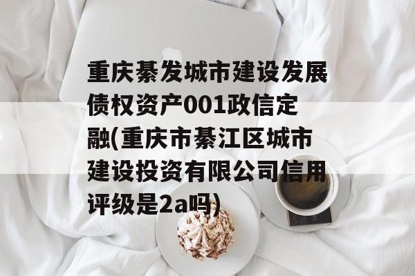 重庆綦发城市建设发展债权资产001政信定融(重庆市綦江区城市建设投资有限公司信用评级是2a吗)