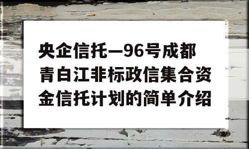 央企信托—96号成都青白江非标政信集合资金信托计划的简单介绍