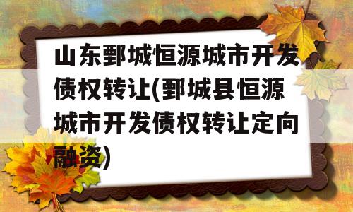 山东鄄城恒源城市开发债权转让(鄄城县恒源城市开发债权转让定向融资)