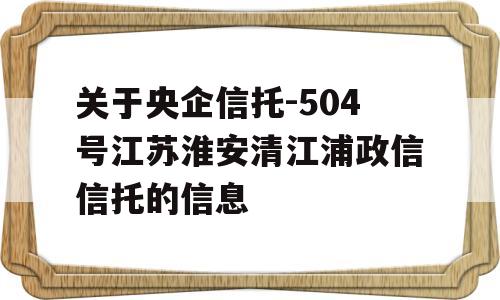 关于央企信托-504号江苏淮安清江浦政信信托的信息