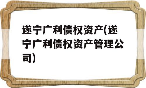 遂宁广利债权资产(遂宁广利债权资产管理公司)