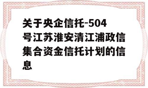 关于央企信托-504号江苏淮安清江浦政信集合资金信托计划的信息