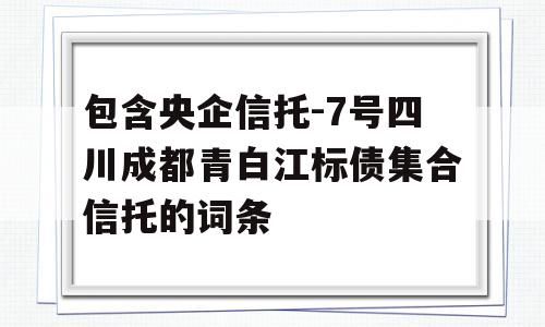 包含央企信托-7号四川成都青白江标债集合信托的词条