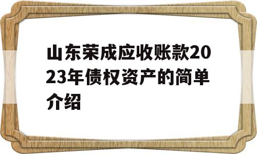 山东荣成应收账款2023年债权资产的简单介绍