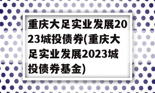 重庆大足实业发展2023城投债券(重庆大足实业发展2023城投债券基金)