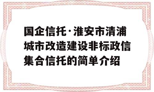 国企信托·淮安市清浦城市改造建设非标政信集合信托的简单介绍