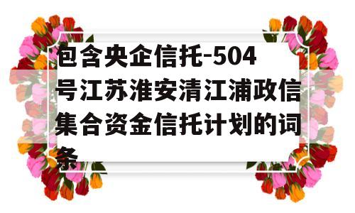 包含央企信托-504号江苏淮安清江浦政信集合资金信托计划的词条