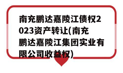 南充鹏达嘉陵江债权2023资产转让(南充鹏达嘉陵江集团实业有限公司收益权)