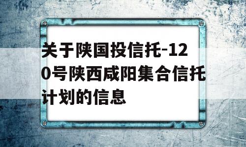 关于陕国投信托-120号陕西咸阳集合信托计划的信息