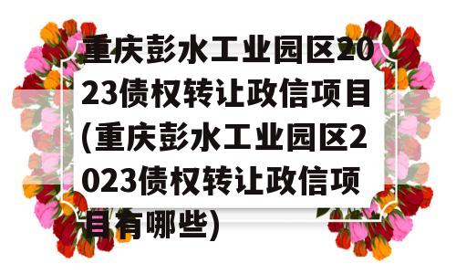 重庆彭水工业园区2023债权转让政信项目(重庆彭水工业园区2023债权转让政信项目有哪些)