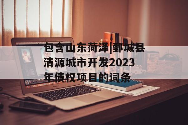 包含山东菏泽|鄄城县清源城市开发2023年债权项目的词条