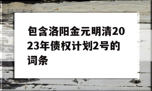 包含洛阳金元明清2023年债权计划2号的词条