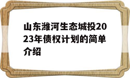 山东潍河生态城投2023年债权计划的简单介绍