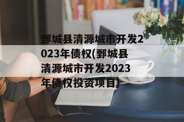 鄄城县清源城市开发2023年债权(鄄城县清源城市开发2023年债权投资项目)