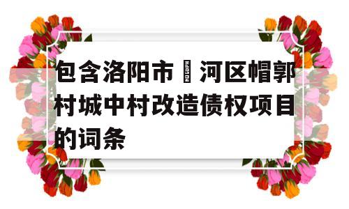 包含洛阳市瀍河区帽郭村城中村改造债权项目的词条