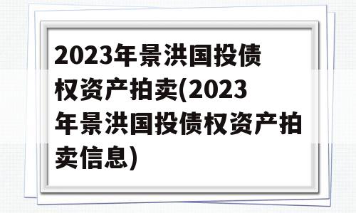 2023年景洪国投债权资产拍卖(2023年景洪国投债权资产拍卖信息)