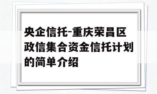 央企信托-重庆荣昌区政信集合资金信托计划的简单介绍