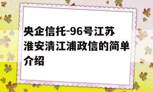 央企信托-96号江苏淮安清江浦政信的简单介绍