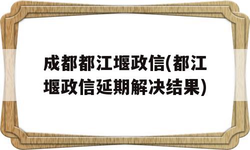 成都都江堰政信(都江堰政信延期解决结果)