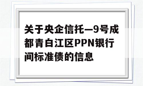 关于央企信托—9号成都青白江区PPN银行间标准债的信息