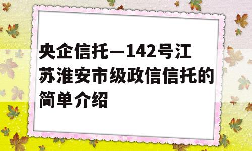 央企信托—142号江苏淮安市级政信信托的简单介绍