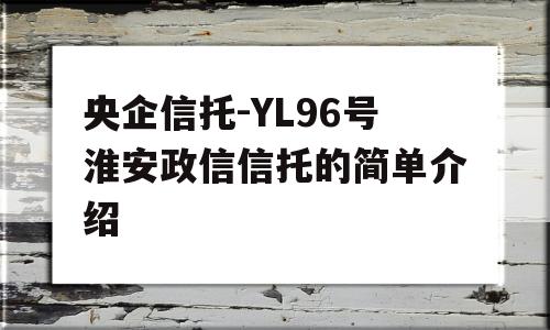 央企信托-YL96号淮安政信信托的简单介绍