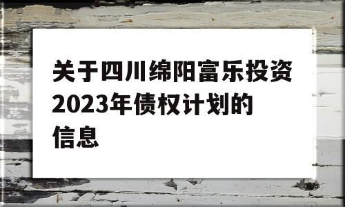 关于四川绵阳富乐投资2023年债权计划的信息