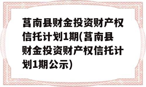 莒南县财金投资财产权信托计划1期(莒南县财金投资财产权信托计划1期公示)