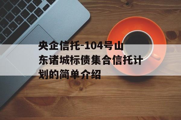 央企信托-104号山东诸城标债集合信托计划的简单介绍