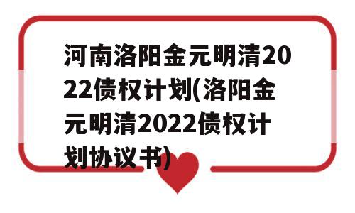 河南洛阳金元明清2022债权计划(洛阳金元明清2022债权计划协议书)