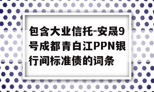 包含大业信托-安晟9号成都青白江PPN银行间标准债的词条