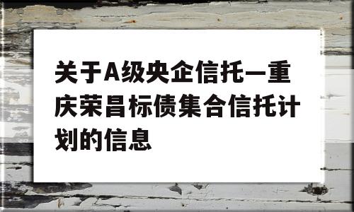 关于A级央企信托—重庆荣昌标债集合信托计划的信息