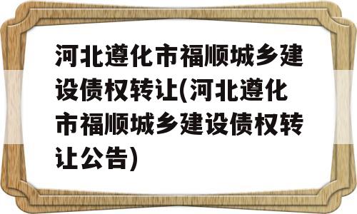 河北遵化市福顺城乡建设债权转让(河北遵化市福顺城乡建设债权转让公告)