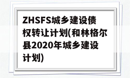 ZHSFS城乡建设债权转让计划(和林格尔县2020年城乡建设计划)