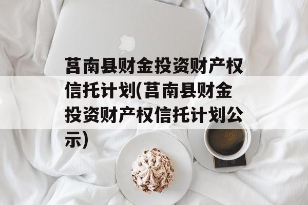 莒南县财金投资财产权信托计划(莒南县财金投资财产权信托计划公示)